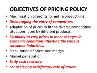 OBJECTIVES OF PRICING POLICY
• Maximization of profits for entire product line.
• Discouraging the entry of competitors.
• Adaptation of prices to fit the diverse competitive
  situations faced by different products.
• Flexibility to vary prices to meet changes in
  economic conditions affecting the various
  consumer industries.
• Stabilization of prices and margin
• Market penetration.
• Early cash recovery.
• For achieving satisfactory rate of return.
 