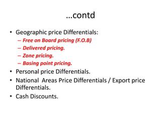 …contd
• Geographic price Differentials:
   –   Free on Board pricing (F.O.B)
   –   Delivered pricing.
   –   Zone pricing.
   –   Basing point pricing.
• Personal price Differentials.
• National Areas Price Differentials / Export price
  Differentials.
• Cash Discounts.
 