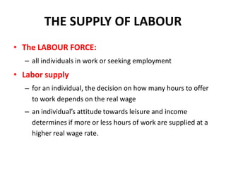 THE SUPPLY OF LABOUR
• The LABOUR FORCE:
  – all individuals in work or seeking employment
• Labor supply
  – for an individual, the decision on how many hours to offer
    to work depends on the real wage
  – an individual’s attitude towards leisure and income
    determines if more or less hours of work are supplied at a
    higher real wage rate.
 