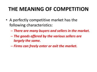 THE MEANING OF COMPETITION
• A perfectly competitive market has the
  following characteristics:
  – There are many buyers and sellers in the market.
  – The goods offered by the various sellers are
    largely the same.
  – Firms can freely enter or exit the market.
 