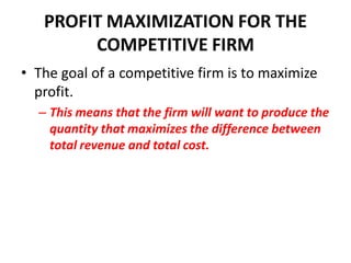 PROFIT MAXIMIZATION FOR THE
        COMPETITIVE FIRM
• The goal of a competitive firm is to maximize
  profit.
  – This means that the firm will want to produce the
    quantity that maximizes the difference between
    total revenue and total cost.
 
