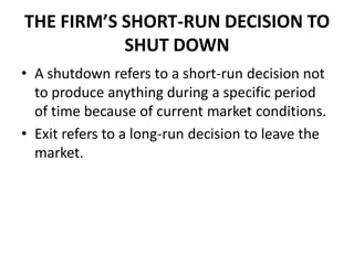 THE FIRM’S SHORT-RUN DECISION TO
           SHUT DOWN
• A shutdown refers to a short-run decision not
  to produce anything during a specific period
  of time because of current market conditions.
• Exit refers to a long-run decision to leave the
  market.
 