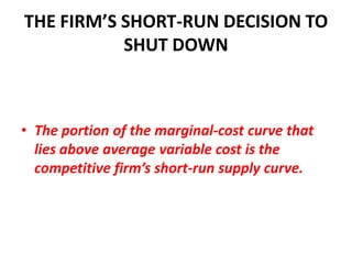 THE FIRM’S SHORT-RUN DECISION TO
           SHUT DOWN



• The portion of the marginal-cost curve that
  lies above average variable cost is the
  competitive firm’s short-run supply curve.
 