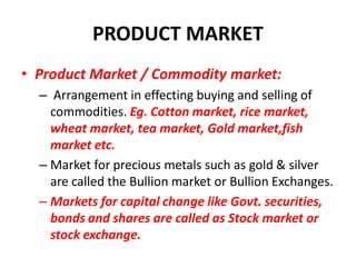 PRODUCT MARKET
• Product Market / Commodity market:
  – Arrangement in effecting buying and selling of
    commodities. Eg. Cotton market, rice market,
    wheat market, tea market, Gold market,fish
    market etc.
  – Market for precious metals such as gold & silver
    are called the Bullion market or Bullion Exchanges.
  – Markets for capital change like Govt. securities,
    bonds and shares are called as Stock market or
    stock exchange.
 