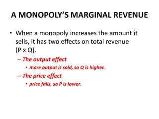 A MONOPOLY’S MARGINAL REVENUE
• When a monopoly increases the amount it
  sells, it has two effects on total revenue
  (P x Q).
  – The output effect
     • more output is sold, so Q is higher.
  – The price effect
     • price falls, so P is lower.
 