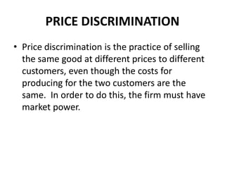 PRICE DISCRIMINATION
• Price discrimination is the practice of selling
  the same good at different prices to different
  customers, even though the costs for
  producing for the two customers are the
  same. In order to do this, the firm must have
  market power.
 