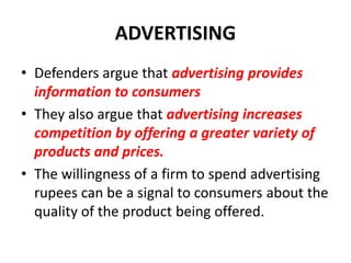 ADVERTISING
• Defenders argue that advertising provides
  information to consumers
• They also argue that advertising increases
  competition by offering a greater variety of
  products and prices.
• The willingness of a firm to spend advertising
  rupees can be a signal to consumers about the
  quality of the product being offered.
 