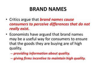 BRAND NAMES
• Critics argue that brand names cause
  consumers to perceive differences that do not
  really exist.
• Economists have argued that brand names
  may be a useful way for consumers to ensure
  that the goods they are buying are of high
  quality.
  – providing information about quality.
  – giving firms incentive to maintain high quality.
 