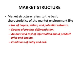 MARKET STRUCTURE
• Market structure refers to the basic
  characteristics of the market environment like
  – No. of buyers, sellers, and potential entrants.
  – Degree of product differentiation.
  – Amount and cost of information about product
    price and quality.
  – Conditions of entry and exit.
 