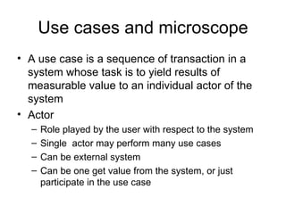 Use cases and microscope
• A use case is a sequence of transaction in a
  system whose task is to yield results of
  measurable value to an individual actor of the
  system
• Actor
  –   Role played by the user with respect to the system
  –   Single actor may perform many use cases
  –   Can be external system
  –   Can be one get value from the system, or just
      participate in the use case
 