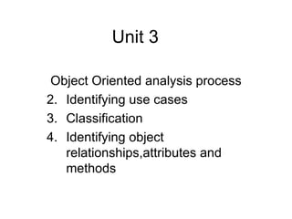 Unit 3

 Object Oriented analysis process
2. Identifying use cases
3. Classification
4. Identifying object
   relationships,attributes and
   methods
 