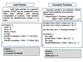 void Pointer                                       Function Pointers
        ‘void’ type pointer is a generic              Function pointers are pointers, which
 pointer, which can be assigned to any              point to the address of a function.
 data type without cast during                      Declaration :
 compilation or runtime. ‘void’ pointer              <return type> (* function_pointer)
 cannot be dereferenced unless it is                          (type1 arg1, type2 arg2, ……. );
 cast.
                                                    int add ( int a, int b ) { return (a + b) ; }
int main( ) {                                       int sub ( int a, int b ) { return (a – b) ; }
   void* p;
   int x = 7;                                       int (*fp ) (int, int ) ; /* function pointer */
   float y = 23.5;
   p = &x;                                          int main( ) {
   printf(“x contains : %dn”, *( ( int *)p) );        fp = add;
   p = &y;                                             printf(“Sum = %dn”, fp( 4, 5 ) ) ;
   printf(“y contains : %fn”, *( ( float *)p) );      fp = sub;
}                                                      printf(“Difference = %dn”, fp( 6 , 2 ) ) ;
                                                    }

  Output :
  x contains 7                                         Output :
  y contains 23.500000                                 Sum = 9
                                                       Difference = 4
 