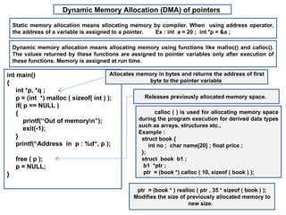 Dynamic Memory Allocation (DMA) of pointers

    Static memory allocation means allocating memory by compiler. When using address operator,
    the address of a variable is assigned to a pointer. Ex : int a = 20 ; int *p = &a ;

    Dynamic memory allocation means allocating memory using functions like malloc() and calloc().
    The values returned by these functions are assigned to pointer variables only after execution of
    these functions. Memory is assigned at run time.

int main()                              Allocates memory in bytes and returns the address of first
{                                                       byte to the pointer variable
    int *p, *q ;
    p = (int *) malloc ( sizeof( int ) );            Releases previously allocated memory space.
    if( p == NULL )
    {                                                     calloc ( ) is used for allocating memory space
        printf(“Out of memoryn”);                 during the program execution for derived data types
                                                   such as arrays, structures etc.,
        exit(-1);
                                                   Example :
    }                                               struct book {
    printf(“Address in p : %d“, p );                   int no ; char name[20] ; float price ;
                                                   };
     free ( p );                                   struct book b1 ;
     p = NULL;                                      b1 *ptr ;
}                                                   ptr = (book *) calloc ( 10, sizeof ( book ) );


                                                 ptr = (book * ) realloc ( ptr , 35 * sizeof ( book ) );
                                                Modifies the size of previously allocated memory to
                                                                      new size.
 