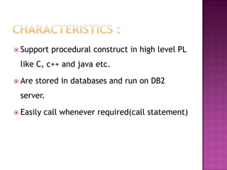  Support    procedural construct in high level PL
 like C, c++ and java etc.

 Are   stored in databases and run on DB2
 server.

 Easily   call whenever required(call statement)
 