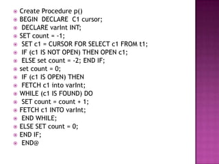    Create Procedure p()
   BEGIN DECLARE C1 cursor;
    DECLARE varInt INT;
   SET count = -1;
    SET c1 = CURSOR FOR SELECT c1 FROM t1;
    IF (c1 IS NOT OPEN) THEN OPEN c1;
    ELSE set count = -2; END IF;
   set count = 0;
    IF (c1 IS OPEN) THEN
    FETCH c1 into varInt;
   WHILE (c1 IS FOUND) DO
    SET count = count + 1;
   FETCH c1 INTO varInt;
    END WHILE;
   ELSE SET count = 0;
   END IF;
    END@
 