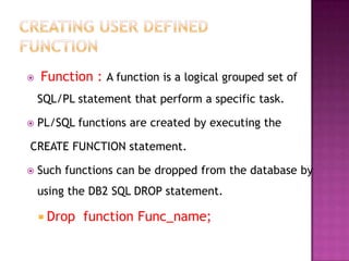    Function : A function is a logical grouped set of
    SQL/PL statement that perform a specific task.

   PL/SQL functions are created by executing the

CREATE FUNCTION statement.

   Such functions can be dropped from the database by
    using the DB2 SQL DROP statement.

     Drop   function Func_name;
 