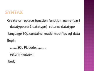 Create or replace function function_name (var1
 datatype,var2 datatype) returns datatype

language SQL contains|reads|modifies sql data

Begin

 ………SQL PL code………..

 return <value>;

End;
 