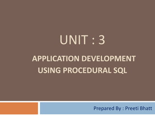 UNIT : 3
APPLICATION DEVELOPMENT
 USING PROCEDURAL SQL



             Prepared By : Preeti Bhatt
 