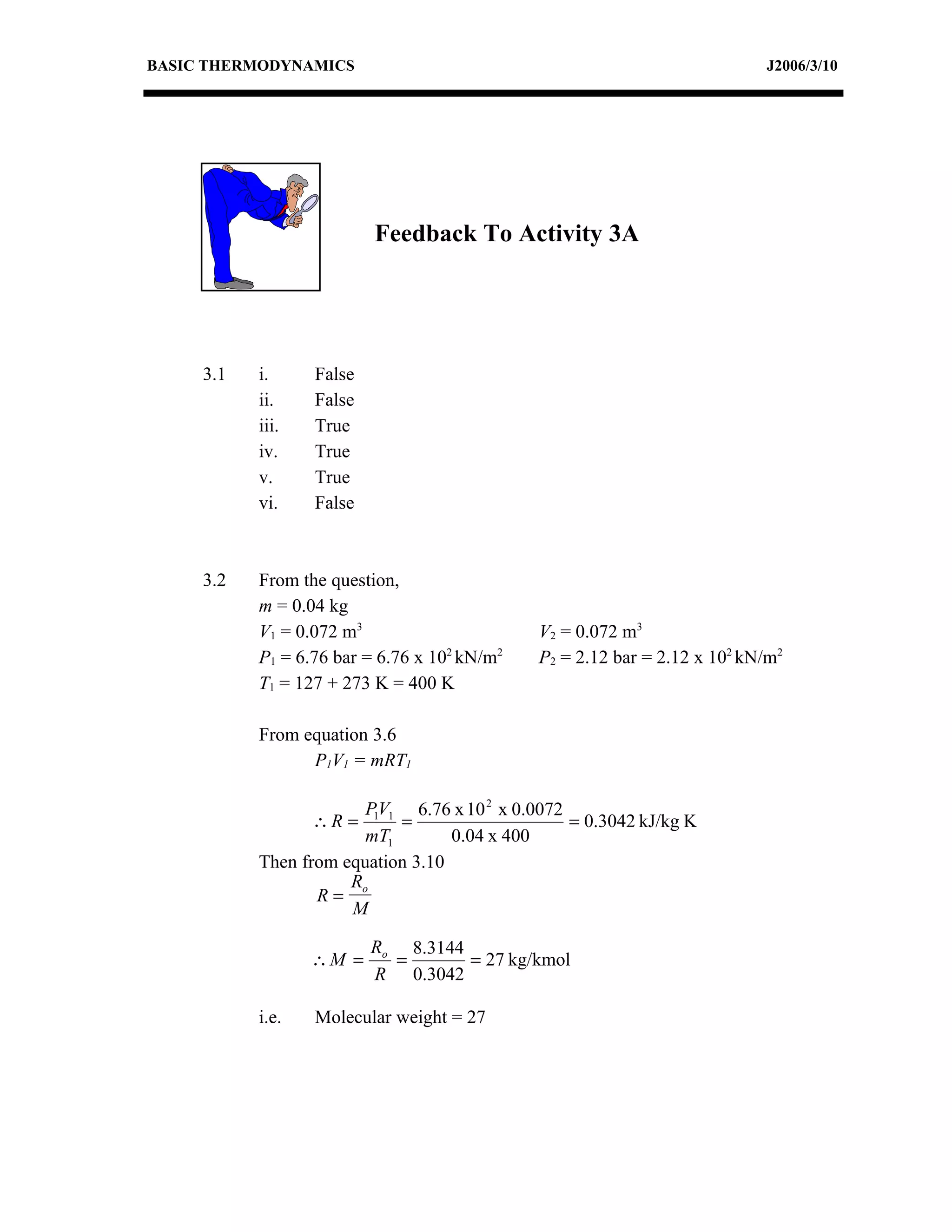 BASIC THERMODYNAMICS                                                       J2006/3/10




                          Feedback To Activity 3A




     3.1   i.     False
           ii.    False
           iii.   True
           iv.    True
           v.     True
           vi.    False



     3.2   From the question,
           m = 0.04 kg
           V1 = 0.072 m3                      V2 = 0.072 m3
           P1 = 6.76 bar = 6.76 x 102 kN/m2   P2 = 2.12 bar = 2.12 x 102 kN/m2
           T1 = 127 + 273 K = 400 K

           From equation 3.6
                 P1V1 = mRT1

                        P1V1 6.76 x 10 2 x 0.0072
                  ∴R =      =                     = 0.3042 kJ/kg K
                        mT1        0.04 x 400
           Then from equation 3.10
                      R
                  R= o
                      M

                          Ro 8.3144
                  ∴M =      =       = 27 kg/kmol
                          R 0.3042

           i.e.   Molecular weight = 27
 