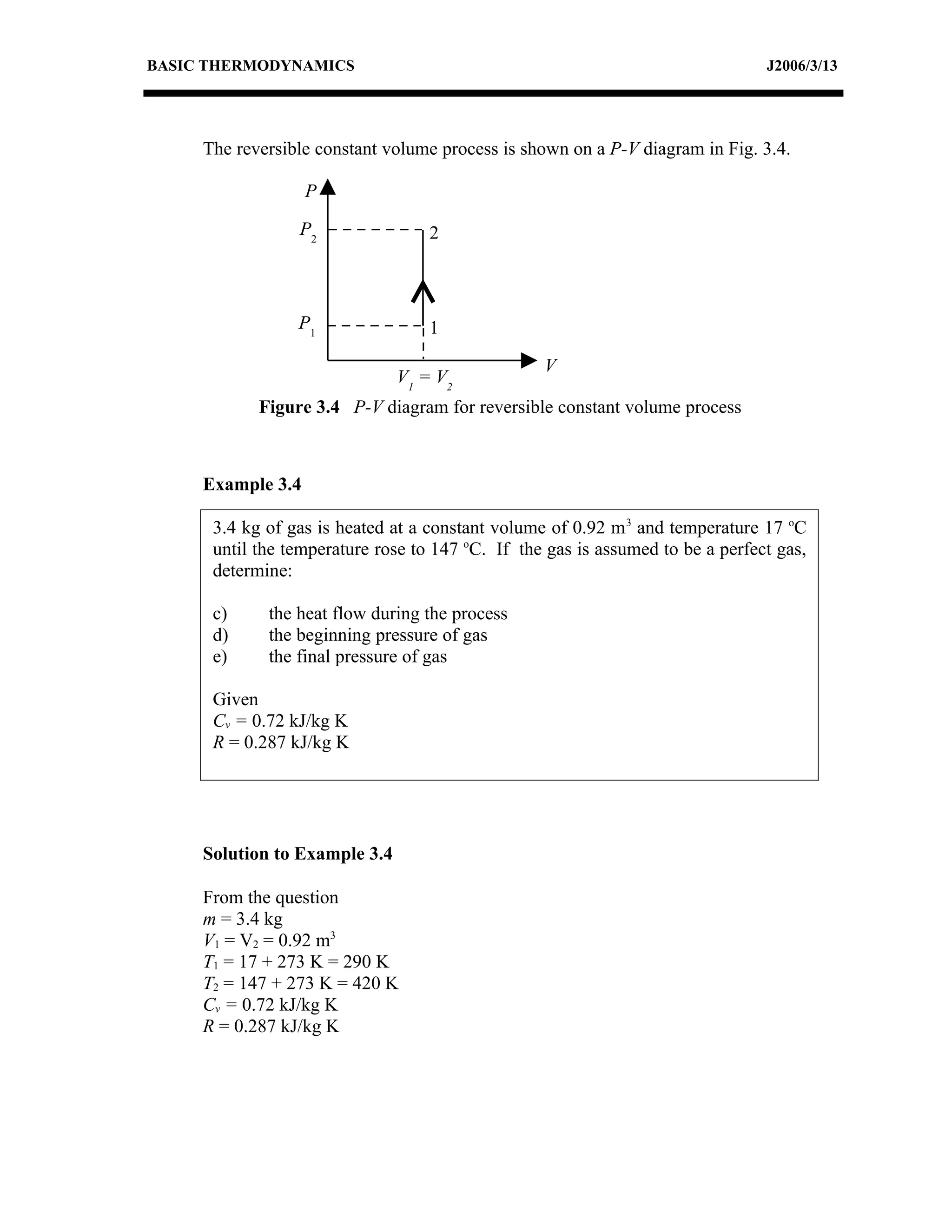 BASIC THERMODYNAMICS                                                            J2006/3/13




     The reversible constant volume process is shown on a P-V diagram in Fig. 3.4.

                   P

                 P2                2



                 P1                1

                                                  V
                               V1 = V2
            Figure 3.4 P-V diagram for reversible constant volume process



     Example 3.4

      3.4 kg of gas is heated at a constant volume of 0.92 m 3 and temperature 17 oC
      until the temperature rose to 147 oC. If the gas is assumed to be a perfect gas,
      determine:

      c)     the heat flow during the process
      d)     the beginning pressure of gas
      e)     the final pressure of gas

      Given
      Cv = 0.72 kJ/kg K
      R = 0.287 kJ/kg K




     Solution to Example 3.4

     From the question
     m = 3.4 kg
     V1 = V2 = 0.92 m3
     T1 = 17 + 273 K = 290 K
     T2 = 147 + 273 K = 420 K
     Cv = 0.72 kJ/kg K
     R = 0.287 kJ/kg K
 