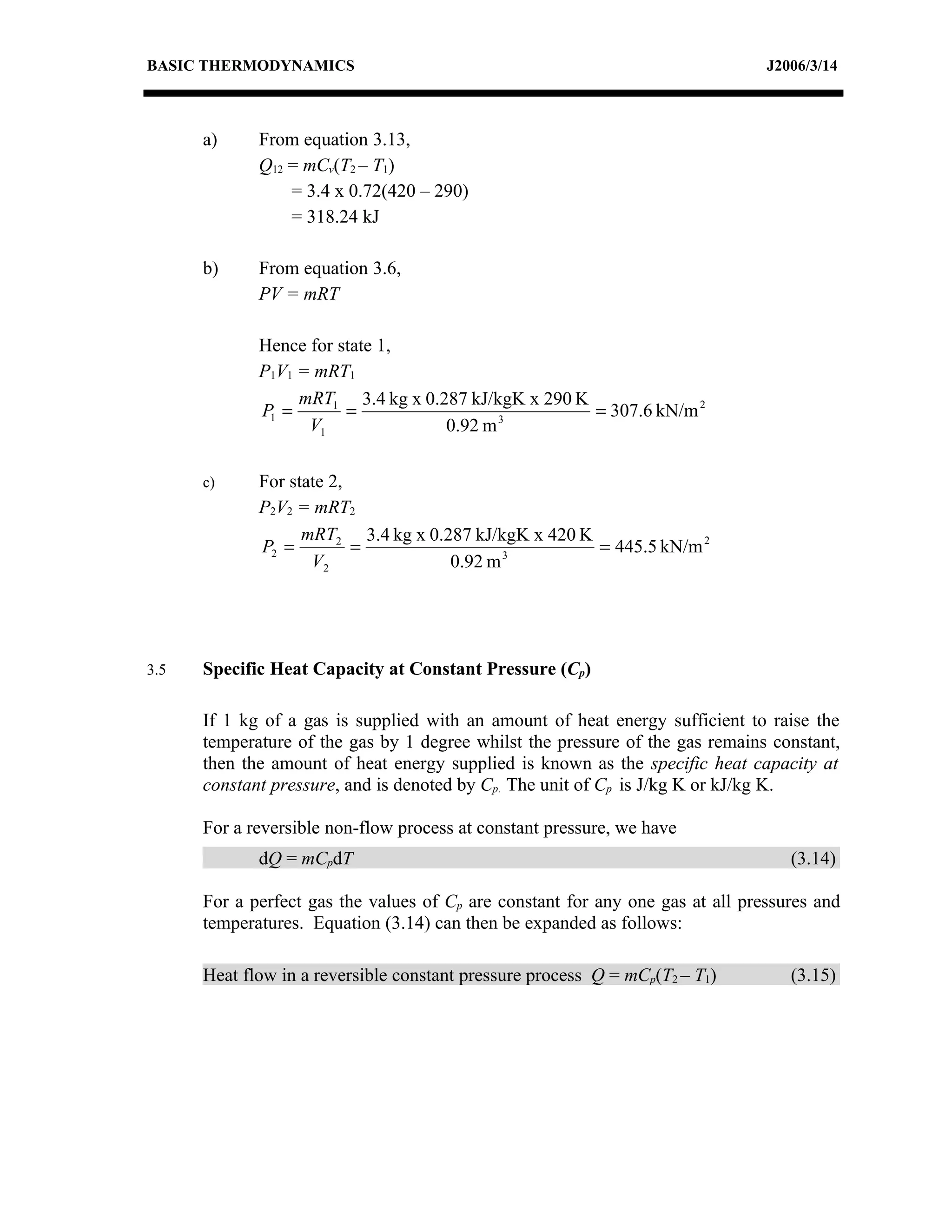 BASIC THERMODYNAMICS                                                            J2006/3/14



      a)     From equation 3.13,
             Q12 = mCv(T2 – T1)
                 = 3.4 x 0.72(420 – 290)
                 = 318.24 kJ

      b)     From equation 3.6,
             PV = mRT

             Hence for state 1,
             P1V1 = mRT1
                  mRT1 3.4 kg x 0.287 kJ/kgK x 290 K
             P1 =       =                 3
                                                     = 307.6 kN/m 2
                   V1              0.92 m

      c)     For state 2,
             P2V2 = mRT2
                   mRT2 3.4 kg x 0.287 kJ/kgK x 420 K
             P2 =         =                3
                                                      = 445.5 kN/m 2
                    V2              0.92 m




3.5   Specific Heat Capacity at Constant Pressure (Cp)

      If 1 kg of a gas is supplied with an amount of heat energy sufficient to raise the
      temperature of the gas by 1 degree whilst the pressure of the gas remains constant,
      then the amount of heat energy supplied is known as the specific heat capacity at
      constant pressure, and is denoted by Cp. The unit of Cp is J/kg K or kJ/kg K.

      For a reversible non-flow process at constant pressure, we have
             dQ = mCpdT                                                            (3.14)

      For a perfect gas the values of Cp are constant for any one gas at all pressures and
      temperatures. Equation (3.14) can then be expanded as follows:

      Heat flow in a reversible constant pressure process Q = mCp(T2 – T1)         (3.15)
 