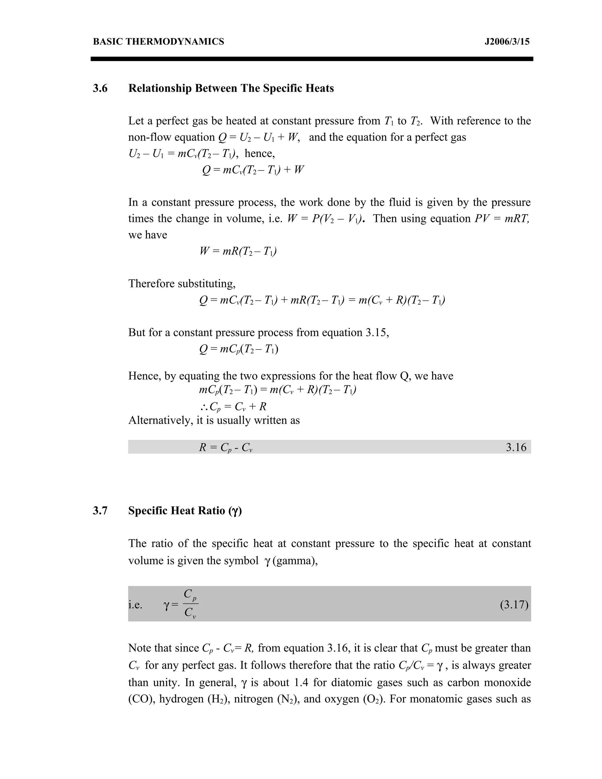 BASIC THERMODYNAMICS                                                                J2006/3/15



3.6   Relationship Between The Specific Heats

      Let a perfect gas be heated at constant pressure from T1 to T2. With reference to the
      non-flow equation Q = U2 – U1 + W, and the equation for a perfect gas
      U2 – U1 = mCv(T2 – T1), hence,
                      Q = mCv(T2 – T1) + W

      In a constant pressure process, the work done by the fluid is given by the pressure
      times the change in volume, i.e. W = P(V2 – V1). Then using equation PV = mRT,
      we have
                     W = mR(T2 – T1)

      Therefore substituting,
                    Q = mCv(T2 – T1) + mR(T2 – T1) = m(Cv + R)(T2 – T1)

      But for a constant pressure process from equation 3.15,
                     Q = mCp(T2 – T1)

      Hence, by equating the two expressions for the heat flow Q, we have
                      mCp(T2 – T1) = m(Cv + R)(T2 – T1)
                      ∴Cp = Cv + R
      Alternatively, it is usually written as

                       R = Cp - C v                                                      3.16




3.7   Specific Heat Ratio (γ)

      The ratio of the specific heat at constant pressure to the specific heat at constant
      volume is given the symbol γ (gamma),

                  Cp
      i.e.   γ=                                                                         (3.17)
                  Cv


      Note that since Cp - Cv= R, from equation 3.16, it is clear that Cp must be greater than
      Cv for any perfect gas. It follows therefore that the ratio Cp/Cv = γ , is always greater
      than unity. In general, γ is about 1.4 for diatomic gases such as carbon monoxide
      (CO), hydrogen (H2), nitrogen (N2), and oxygen (O2). For monatomic gases such as
 