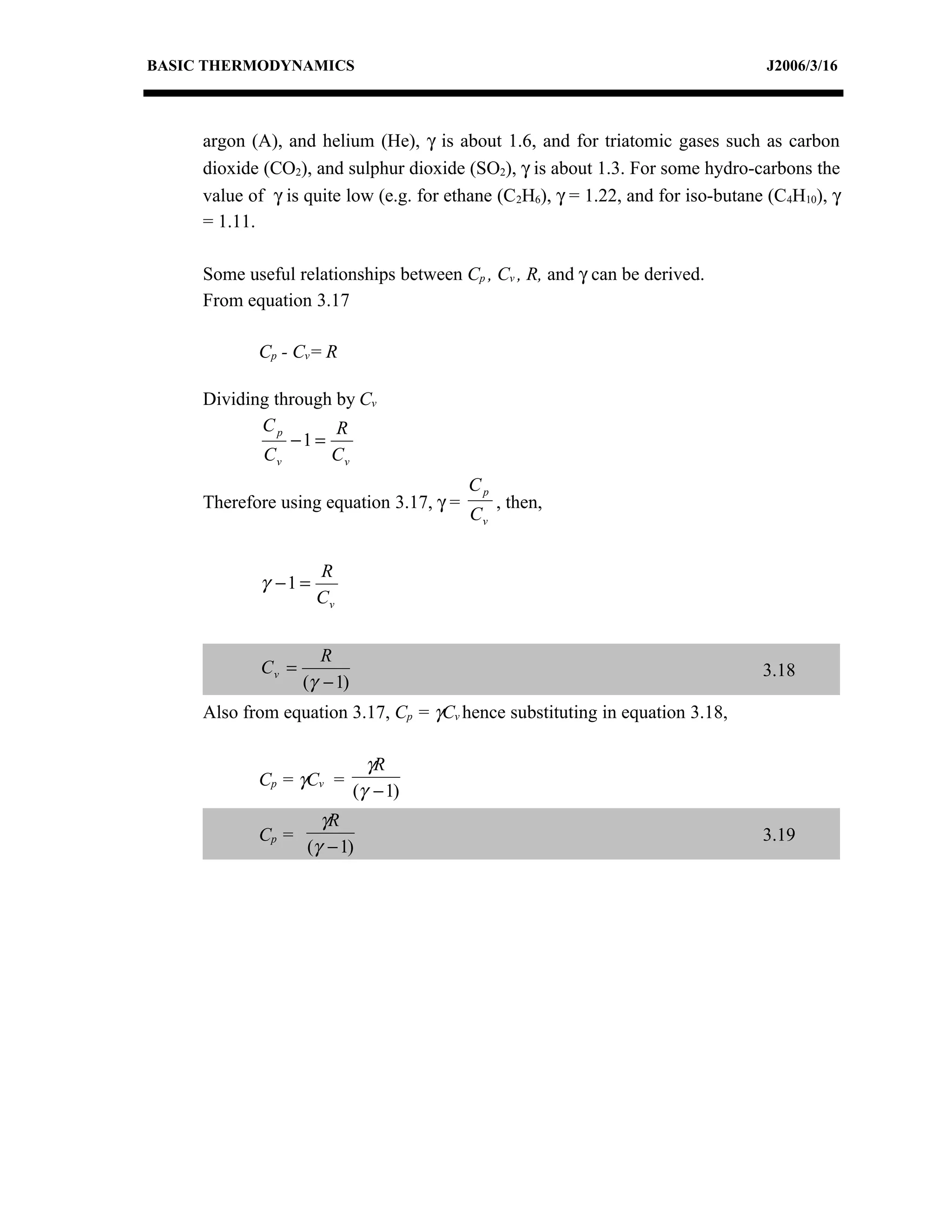 BASIC THERMODYNAMICS                                                              J2006/3/16



     argon (A), and helium (He), γ is about 1.6, and for triatomic gases such as carbon
     dioxide (CO2), and sulphur dioxide (SO2), γ is about 1.3. For some hydro-carbons the
     value of γ is quite low (e.g. for ethane (C2H6), γ = 1.22, and for iso-butane (C4H10), γ
     = 1.11.

     Some useful relationships between Cp , Cv , R, and γ can be derived.
     From equation 3.17

            Cp - Cv= R

     Dividing through by Cv
            Cp        R
                −1 =
            Cv       Cv
                                          Cp
     Therefore using equation 3.17, γ =        , then,
                                          Cv


                      R
            γ −1 =
                      Cv


                       R
             Cv =                                                                 3.18
                    (γ − 1)
     Also from equation 3.17, Cp = γCv hence substituting in equation 3.18,

                                γR
            Cp = γ Cv =
                              (γ − 1)
                      γR
            Cp =                                                                  3.19
                    (γ − 1)
 