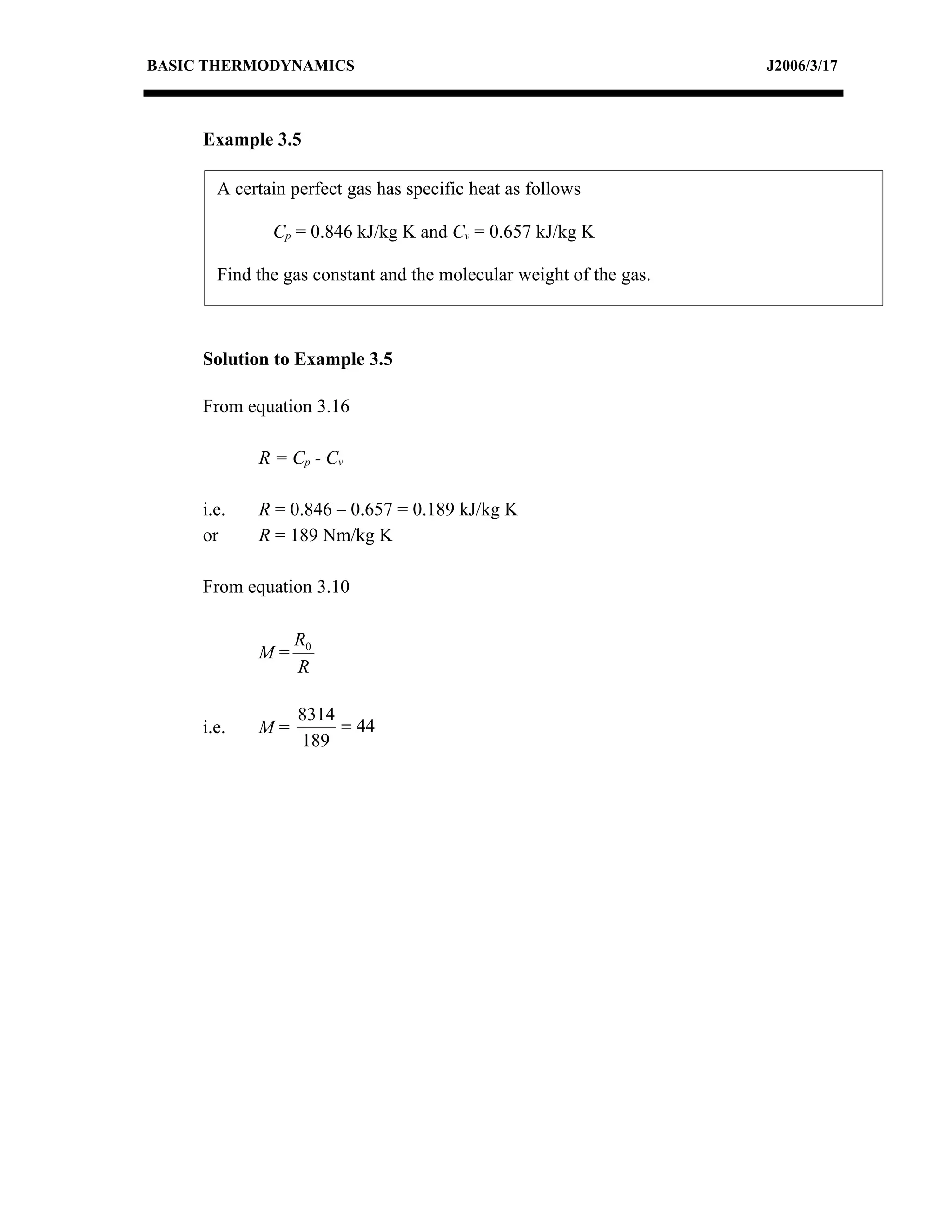 BASIC THERMODYNAMICS                                                J2006/3/17



     Example 3.5

       A certain perfect gas has specific heat as follows

              Cp = 0.846 kJ/kg K and Cv = 0.657 kJ/kg K

       Find the gas constant and the molecular weight of the gas.



     Solution to Example 3.5

     From equation 3.16

            R = Cp - C v

     i.e.   R = 0.846 – 0.657 = 0.189 kJ/kg K
     or     R = 189 Nm/kg K

     From equation 3.10

                 R0
            M=
                 R

                  8314
     i.e.   M=         = 44
                  189
 