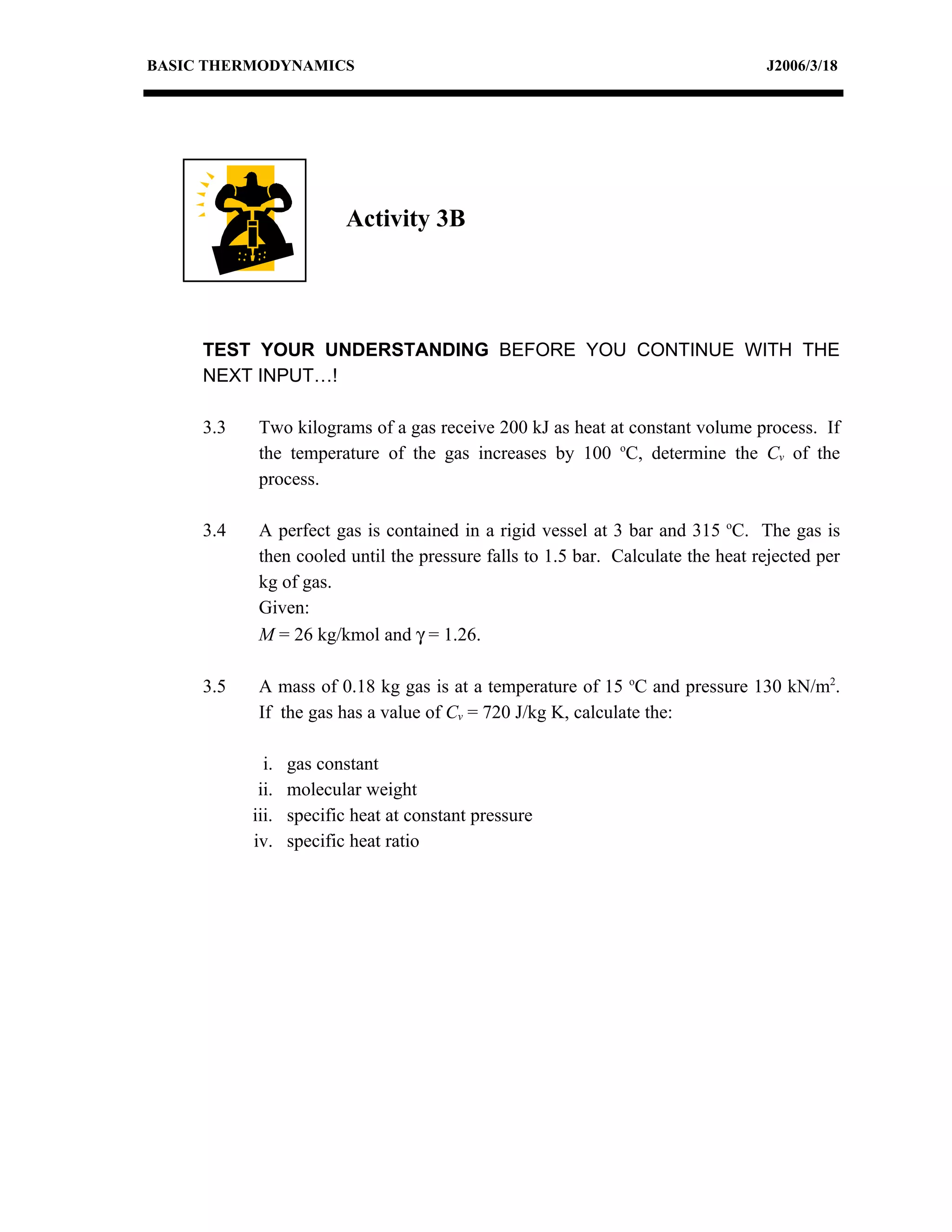 BASIC THERMODYNAMICS                                                             J2006/3/18




                          Activity 3B




     TEST YOUR UNDERSTANDING BEFORE YOU CONTINUE WITH THE
     NEXT INPUT…!

     3.3    Two kilograms of a gas receive 200 kJ as heat at constant volume process. If
            the temperature of the gas increases by 100 oC, determine the Cv of the
            process.

     3.4    A perfect gas is contained in a rigid vessel at 3 bar and 315 oC. The gas is
            then cooled until the pressure falls to 1.5 bar. Calculate the heat rejected per
            kg of gas.
            Given:
            M = 26 kg/kmol and γ = 1.26.

     3.5    A mass of 0.18 kg gas is at a temperature of 15 oC and pressure 130 kN/m2.
            If the gas has a value of Cv = 720 J/kg K, calculate the:

             i.   gas constant
            ii.   molecular weight
           iii.   specific heat at constant pressure
           iv.    specific heat ratio
 
