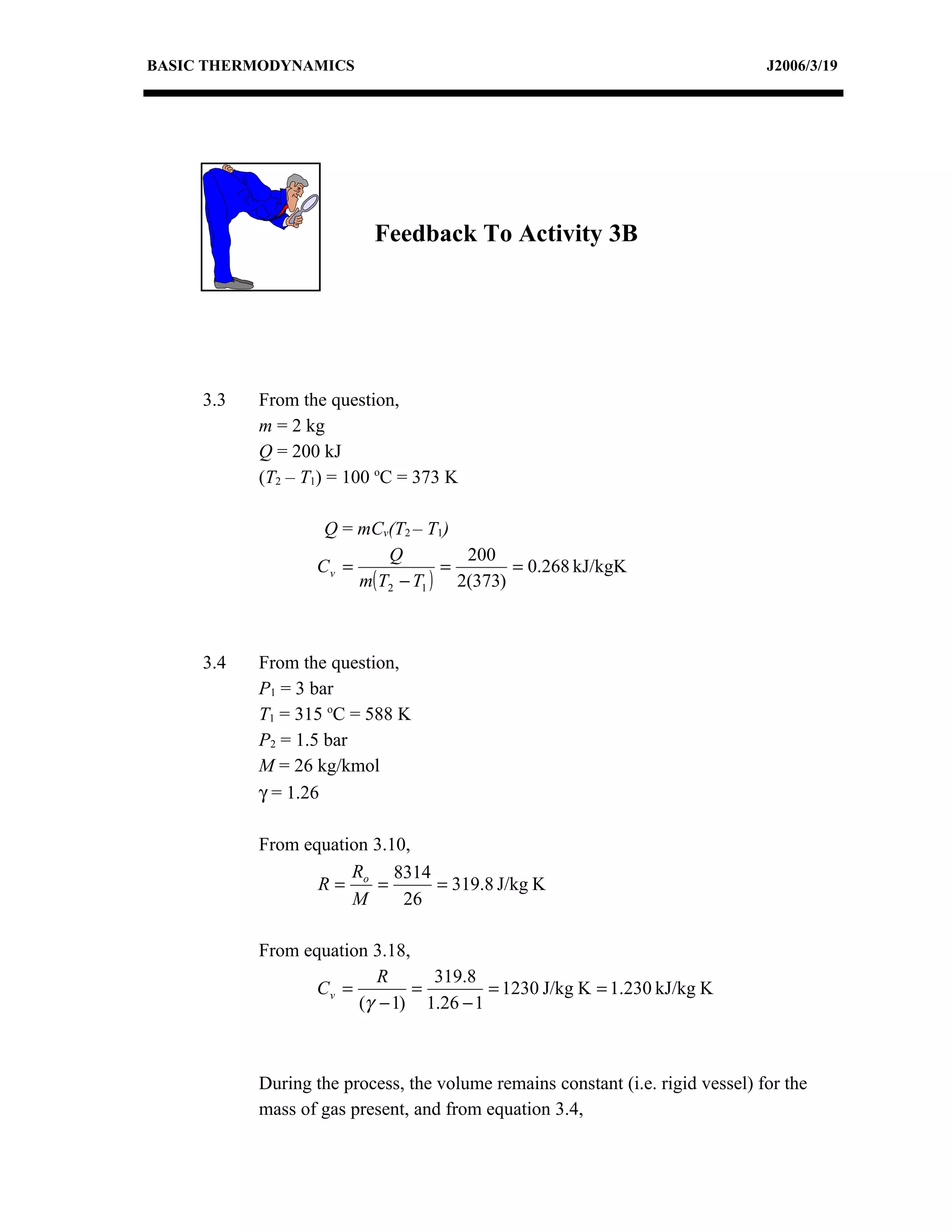 BASIC THERMODYNAMICS                                                            J2006/3/19




                          Feedback To Activity 3B




     3.3   From the question,
           m = 2 kg
           Q = 200 kJ
           (T2 – T1) = 100 oC = 373 K

                   Q = mCv(T2 – T1)
                           Q         200
                  Cv =             =       = 0.268 kJ/kgK
                       m( T2 − T1 ) 2(373)



     3.4   From the question,
           P1 = 3 bar
           T1 = 315 oC = 588 K
           P2 = 1.5 bar
           M = 26 kg/kmol
           γ = 1.26

           From equation 3.10,
                      R     8314
                  R= o =         = 319.8 J/kg K
                      M      26

           From equation 3.18,
                          R      319.8
                  Cv =         =        = 1230 J/kg K = 1.230 kJ/kg K
                       (γ − 1) 1.26 − 1



           During the process, the volume remains constant (i.e. rigid vessel) for the
           mass of gas present, and from equation 3.4,
 