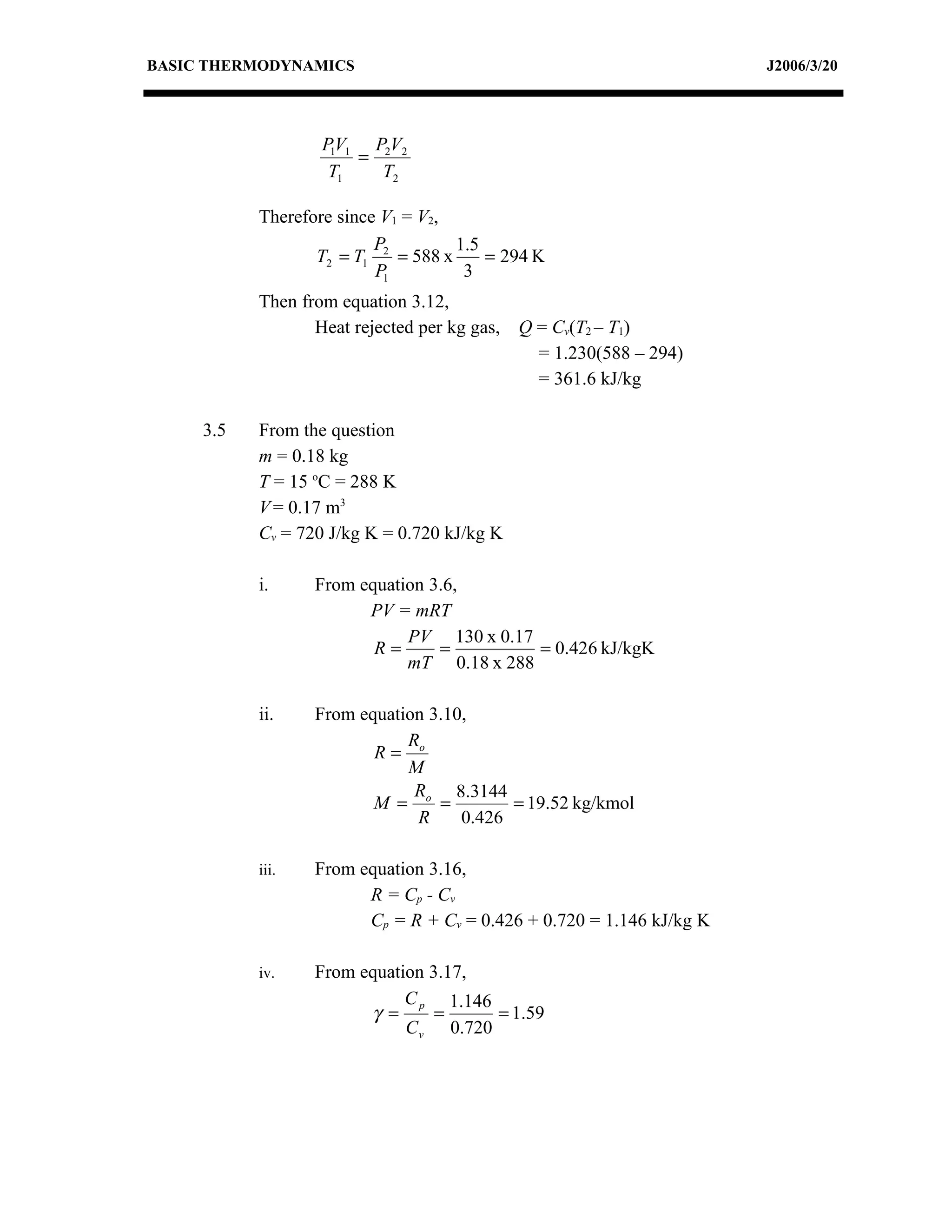 BASIC THERMODYNAMICS                                                  J2006/3/20




                   P1V1 P2V2
                       =
                    T1   T2

           Therefore since V1 = V2,
                          P         1.5
                  T2 = T1 2 = 588 x     = 294 K
                          P1         3
           Then from equation 3.12,
                  Heat rejected per kg gas, Q = Cv(T2 – T1)
                                              = 1.230(588 – 294)
                                              = 361.6 kJ/kg

     3.5   From the question
           m = 0.18 kg
           T = 15 oC = 288 K
           V = 0.17 m3
           Cv = 720 J/kg K = 0.720 kJ/kg K

           i.     From equation 3.6,
                        PV = mRT
                             PV 130 x 0.17
                         R=      =         = 0.426 kJ/kgK
                             mT 0.18 x 288

           ii.    From equation 3.10,
                             R
                         R= o
                             M
                              R    8.3144
                         M = o =          = 19.52 kg/kmol
                              R     0.426

           iii.   From equation 3.16,
                        R = Cp - C v
                        Cp = R + Cv = 0.426 + 0.720 = 1.146 kJ/kg K

           iv.    From equation 3.17,
                             C p 1.146
                        γ =      =     = 1.59
                             C v 0.720
 