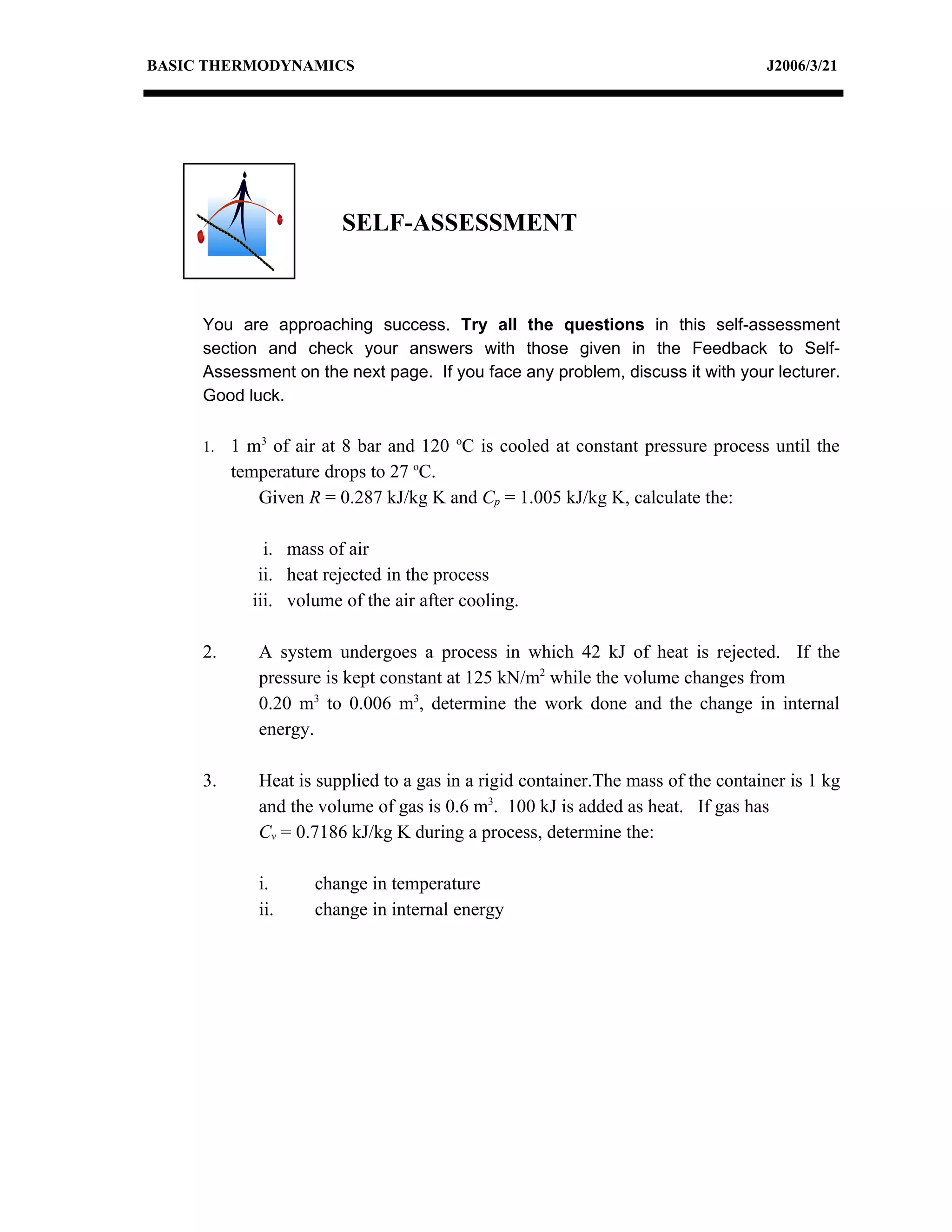 BASIC THERMODYNAMICS                                                              J2006/3/21




                        SELF-ASSESSMENT



     You are approaching success. Try all the questions in this self-assessment
     section and check your answers with those given in the Feedback to Self-
     Assessment on the next page. If you face any problem, discuss it with your lecturer.
     Good luck.

     1.   1 m3 of air at 8 bar and 120 oC is cooled at constant pressure process until the
          temperature drops to 27 oC.
             Given R = 0.287 kJ/kg K and Cp = 1.005 kJ/kg K, calculate the:

              i. mass of air
             ii. heat rejected in the process
            iii. volume of the air after cooling.

     2.      A system undergoes a process in which 42 kJ of heat is rejected. If the
             pressure is kept constant at 125 kN/m2 while the volume changes from
             0.20 m3 to 0.006 m3, determine the work done and the change in internal
             energy.

     3.      Heat is supplied to a gas in a rigid container.The mass of the container is 1 kg
             and the volume of gas is 0.6 m3. 100 kJ is added as heat. If gas has
             Cv = 0.7186 kJ/kg K during a process, determine the:

             i.      change in temperature
             ii.     change in internal energy
 