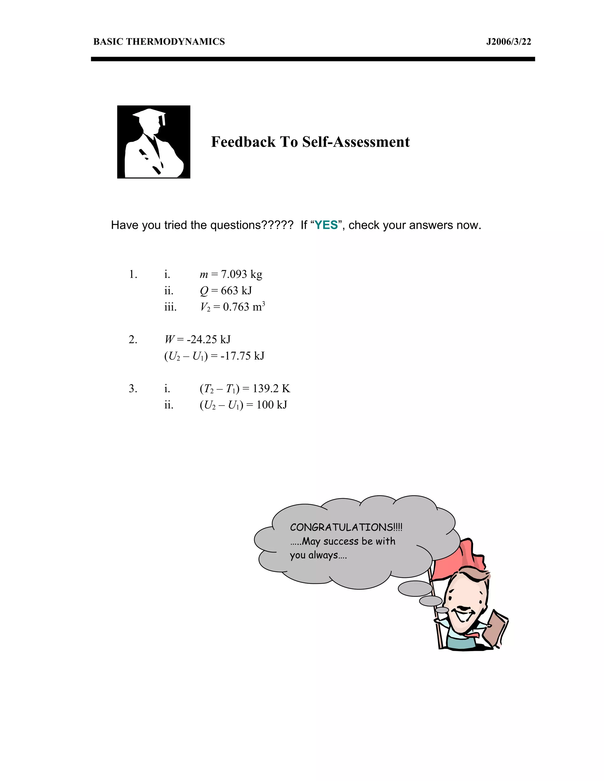 BASIC THERMODYNAMICS                                                    J2006/3/22




                    Feedback To Self-Assessment




  Have you tried the questions????? If “YES”, check your answers now.



     1.    i.     m = 7.093 kg
           ii.    Q = 663 kJ
           iii.   V2 = 0.763 m3

     2.    W = -24.25 kJ
           (U2 – U1) = -17.75 kJ

     3.    i.     (T2 – T1) = 139.2 K
           ii.    (U2 – U1) = 100 kJ




                                    CONGRATULATIONS!!!!
                                    …..May success be with
                                    you always….
 