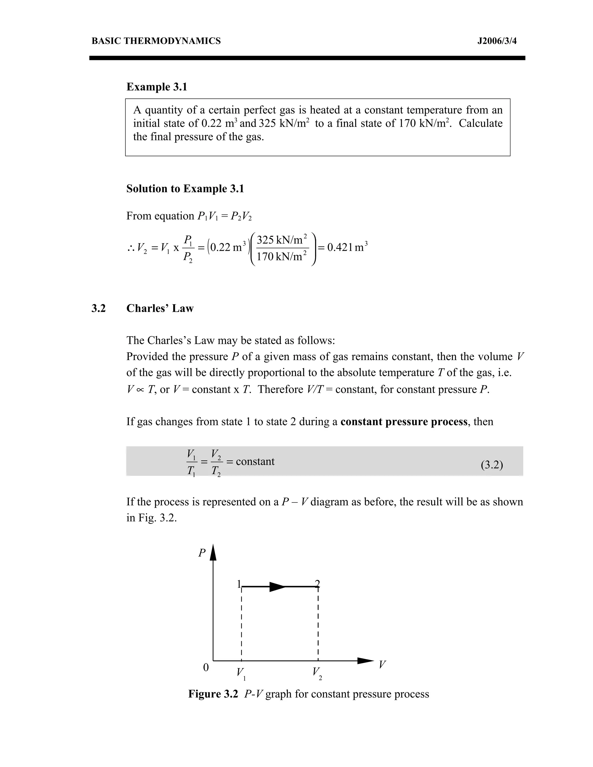 BASIC THERMODYNAMICS                                                              J2006/3/4



      Example 3.1
       A quantity of a certain perfect gas is heated at a constant temperature from an
       initial state of 0.22 m3 and 325 kN/m2 to a final state of 170 kN/m2. Calculate
       the final pressure of the gas.



      Solution to Example 3.1

      From equation P1V1 = P2V2

                                     325 kN/m 2   
                      = ( 0.22 m 3 )
                   P1
      ∴V2 = V1 x                     170 kN/m 2    = 0.421 m 3
                                                   
                   P2                             



3.2   Charles’ Law

      The Charles’s Law may be stated as follows:
      Provided the pressure P of a given mass of gas remains constant, then the volume V
      of the gas will be directly proportional to the absolute temperature T of the gas, i.e.
      V ∝ T, or V = constant x T. Therefore V/T = constant, for constant pressure P.

      If gas changes from state 1 to state 2 during a constant pressure process, then

                   V1 V2
                     =   = constant                                                (3.2)
                   T1 T2

      If the process is represented on a P – V diagram as before, the result will be as shown
      in Fig. 3.2.


                      P

                               1                   2




                       0                                           V
                               V1                  V2
                    Figure 3.2 P-V graph for constant pressure process
 
