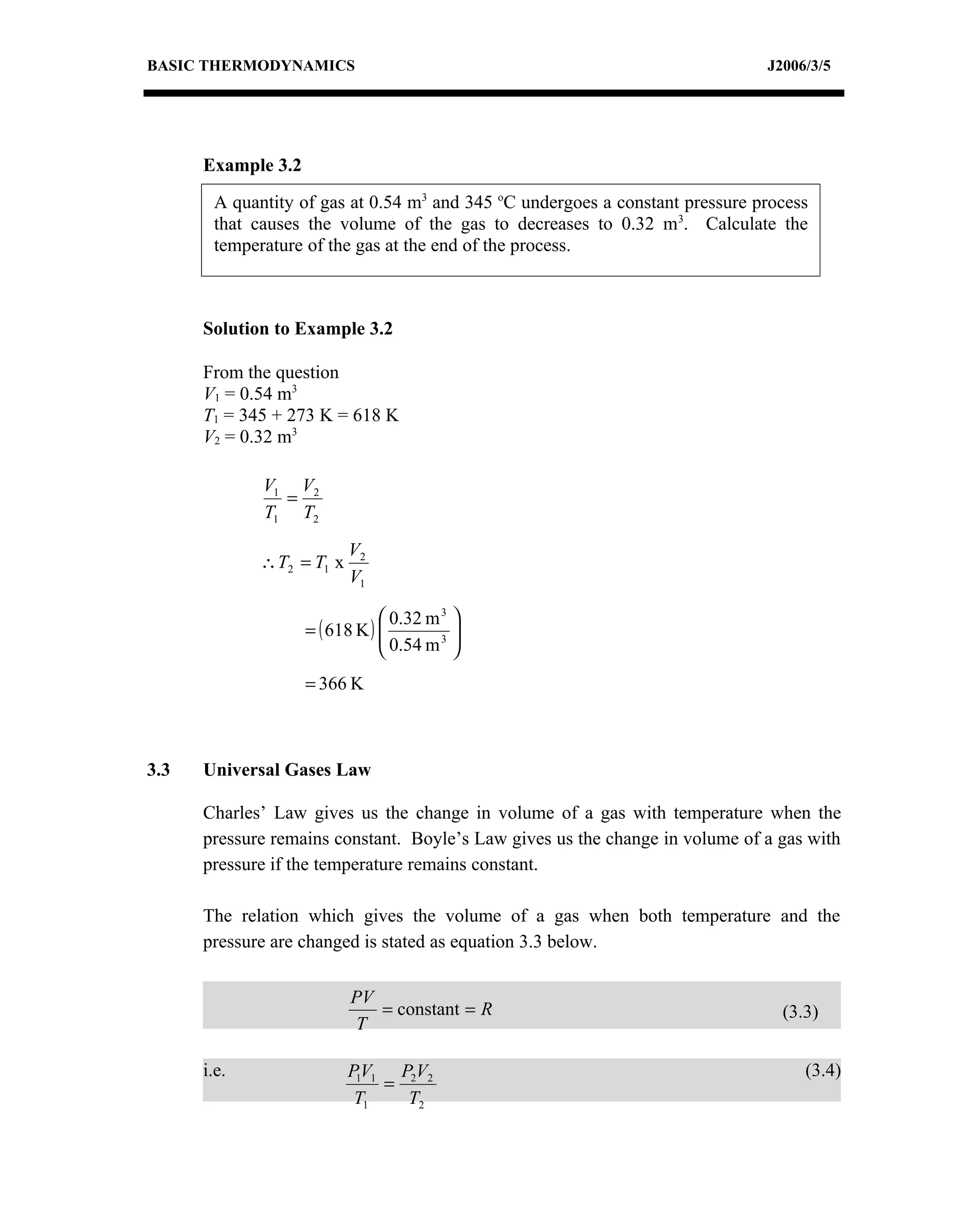 BASIC THERMODYNAMICS                                                          J2006/3/5




      Example 3.2
       A quantity of gas at 0.54 m3 and 345 oC undergoes a constant pressure process
       that causes the volume of the gas to decreases to 0.32 m3. Calculate the
       temperature of the gas at the end of the process.



      Solution to Example 3.2

      From the question
      V1 = 0.54 m3
      T1 = 345 + 273 K = 618 K
      V2 = 0.32 m3

             V1 V2
               =
             T1 T2

                           V2
             ∴ T2 = T1 x
                           V1

                                 0.32 m 3 
                    = ( 618 K ) 
                                 0.54 m 3 
                                           
                                          
                    = 366 K



3.3   Universal Gases Law

      Charles’ Law gives us the change in volume of a gas with temperature when the
      pressure remains constant. Boyle’s Law gives us the change in volume of a gas with
      pressure if the temperature remains constant.

      The relation which gives the volume of a gas when both temperature and the
      pressure are changed is stated as equation 3.3 below.

                           PV
                              = constant = R                                    (3.3)
                           T

      i.e.                 P1V1 P2V2                                               (3.4)
                               =
                            T1   T2
 