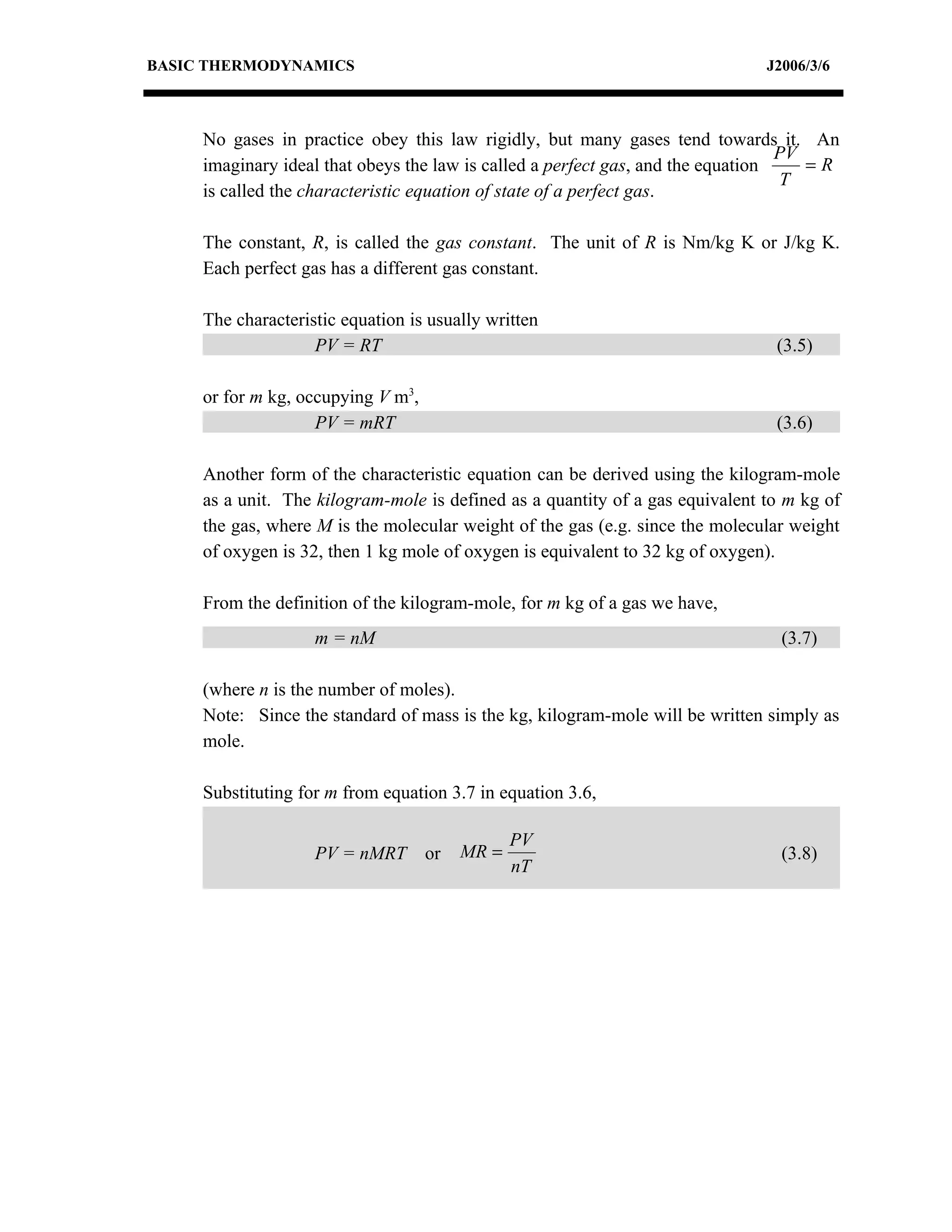 BASIC THERMODYNAMICS                                                           J2006/3/6



     No gases in practice obey this law rigidly, but many gases tend towards it. An
                                                                                  PV
     imaginary ideal that obeys the law is called a perfect gas, and the equation    =R
                                                                                  T
     is called the characteristic equation of state of a perfect gas.

     The constant, R, is called the gas constant. The unit of R is Nm/kg K or J/kg K.
     Each perfect gas has a different gas constant.

     The characteristic equation is usually written
                    PV = RT                                                     (3.5)

     or for m kg, occupying V m3,
                    PV = mRT                                                    (3.6)

     Another form of the characteristic equation can be derived using the kilogram-mole
     as a unit. The kilogram-mole is defined as a quantity of a gas equivalent to m kg of
     the gas, where M is the molecular weight of the gas (e.g. since the molecular weight
     of oxygen is 32, then 1 kg mole of oxygen is equivalent to 32 kg of oxygen).

     From the definition of the kilogram-mole, for m kg of a gas we have,
                    m = nM                                                       (3.7)

     (where n is the number of moles).
     Note: Since the standard of mass is the kg, kilogram-mole will be written simply as
     mole.

     Substituting for m from equation 3.7 in equation 3.6,

                                                PV
                    PV = nMRT       or   MR =                                    (3.8)
                                                nT
 
