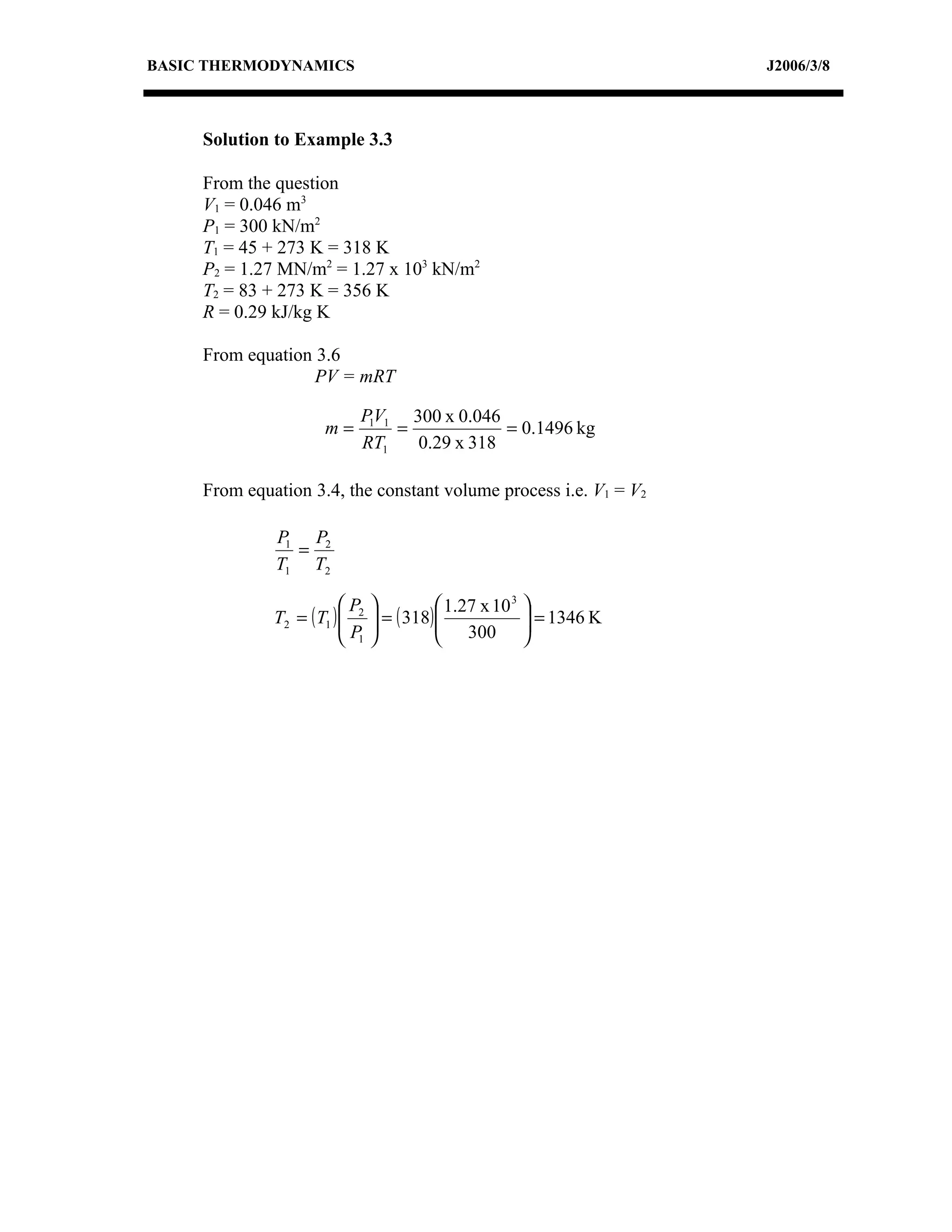 BASIC THERMODYNAMICS                                               J2006/3/8



     Solution to Example 3.3

     From the question
     V1 = 0.046 m3
     P1 = 300 kN/m2
     T1 = 45 + 273 K = 318 K
     P2 = 1.27 MN/m2 = 1.27 x 103 kN/m2
     T2 = 83 + 273 K = 356 K
     R = 0.29 kJ/kg K

     From equation 3.6
                   PV = mRT

                            P1V1 300 x 0.046
                      m=        =            = 0.1496 kg
                            RT1   0.29 x 318

     From equation 3.4, the constant volume process i.e. V1 = V2

              P1 P2
                =
              T1 T2

                          P               1.27 x 10 3 
              T2 = ( T1 )  2
                          P     = ( 318) 
                                           300  = 1346 K
                                                         
                           1                          
 