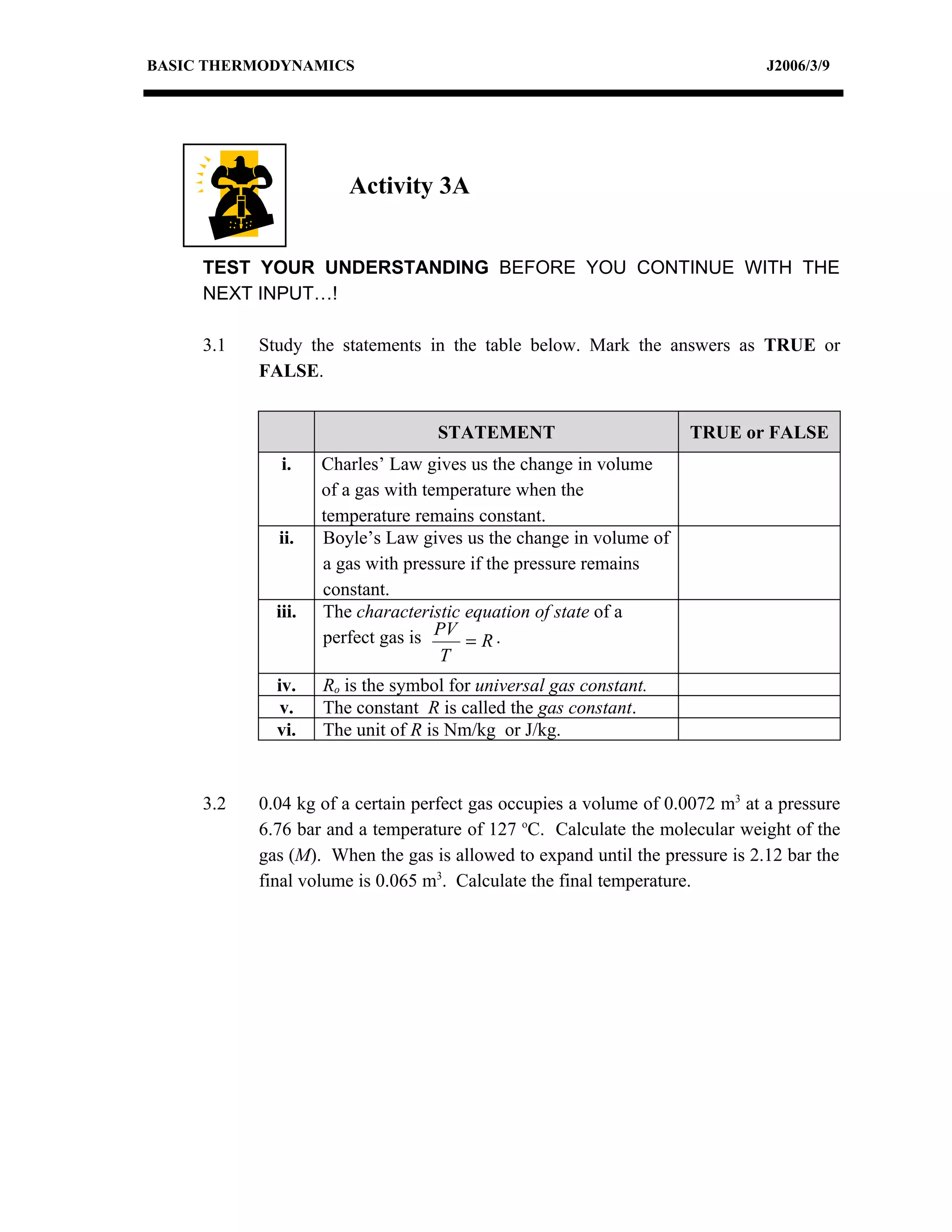 BASIC THERMODYNAMICS                                                          J2006/3/9




                       Activity 3A


     TEST YOUR UNDERSTANDING BEFORE YOU CONTINUE WITH THE
     NEXT INPUT…!

     3.1   Study the statements in the table below. Mark the answers as TRUE or
           FALSE.


                                   STATEMENT                        TRUE or FALSE
              i.    Charles’ Law gives us the change in volume
                    of a gas with temperature when the
                    temperature remains constant.
             ii.    Boyle’s Law gives us the change in volume of
                    a gas with pressure if the pressure remains
                    constant.
             iii.   The characteristic equation of state of a
                    perfect gas is PV = R .
                                    T
             iv.    Ro is the symbol for universal gas constant.
              v.    The constant R is called the gas constant.
             vi.    The unit of R is Nm/kg or J/kg.


     3.2   0.04 kg of a certain perfect gas occupies a volume of 0.0072 m3 at a pressure
           6.76 bar and a temperature of 127 oC. Calculate the molecular weight of the
           gas (M). When the gas is allowed to expand until the pressure is 2.12 bar the
           final volume is 0.065 m3. Calculate the final temperature.
 