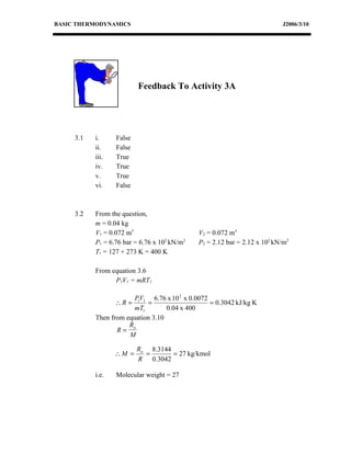 BASIC THERMODYNAMICS                                                       J2006/3/10




                          Feedback To Activity 3A




     3.1   i.     False
           ii.    False
           iii.   True
           iv.    True
           v.     True
           vi.    False



     3.2   From the question,
           m = 0.04 kg
           V1 = 0.072 m3                      V2 = 0.072 m3
           P1 = 6.76 bar = 6.76 x 102 kN/m2   P2 = 2.12 bar = 2.12 x 102 kN/m2
           T1 = 127 + 273 K = 400 K

           From equation 3.6
                 P1V1 = mRT1

                        P1V1 6.76 x 10 2 x 0.0072
                  ∴R =      =                     = 0.3042 kJ/kg K
                        mT1        0.04 x 400
           Then from equation 3.10
                      R
                  R= o
                      M

                          Ro 8.3144
                  ∴M =      =       = 27 kg/kmol
                          R 0.3042

           i.e.   Molecular weight = 27
 