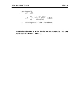 BASIC THERMODYNAMICS                                            J2006/3/11



          From equation 3.6
                P2V2 = mRT2

                          P2V2 2.12 x 10 2 x 0.065
                 ∴ T2 =       =                    = 1132.5 K
                          mR     0.04 x 0.3042

          i.e.   Final temperature = 1132.5 – 273 = 859.5 oC.




     CONGRATULATIONS, IF YOUR ANSWERS ARE CORRECT YOU CAN
     PROCEED TO THE NEXT INPUT…..
 