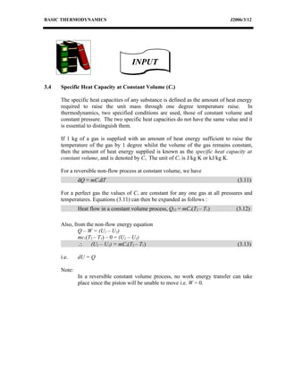 BASIC THERMODYNAMICS                                                             J2006/3/12




                                     INPUT

3.4   Specific Heat Capacity at Constant Volume (Cv)

      The specific heat capacities of any substance is defined as the amount of heat energy
      required to raise the unit mass through one degree temperature raise. In
      thermodynamics, two specified conditions are used, those of constant volume and
      constant pressure. The two specific heat capacities do not have the same value and it
      is essential to distinguish them.

      If 1 kg of a gas is supplied with an amount of heat energy sufficient to raise the
      temperature of the gas by 1 degree whilst the volume of the gas remains constant,
      then the amount of heat energy supplied is known as the specific heat capacity at
      constant volume, and is denoted by Cv. The unit of Cv is J/kg K or kJ/kg K.

      For a reversible non-flow process at constant volume, we have
              dQ = mCvdT                                                            (3.11)

      For a perfect gas the values of Cv are constant for any one gas at all pressures and
      temperatures. Equations (3.11) can then be expanded as follows :
              Heat flow in a constant volume process, Q12 = mCv(T2 – T1)           (3.12)

      Also, from the non-flow energy equation
              Q – W = (U2 – U1)
              mcv(T2 – T1) – 0 = (U2 – U1)
              ∴ (U2 – U1) = mCv(T2 – T1)                                            (3.13)

      i.e.    dU = Q

      Note:
              In a reversible constant volume process, no work energy transfer can take
              place since the piston will be unable to move i.e. W = 0.
 