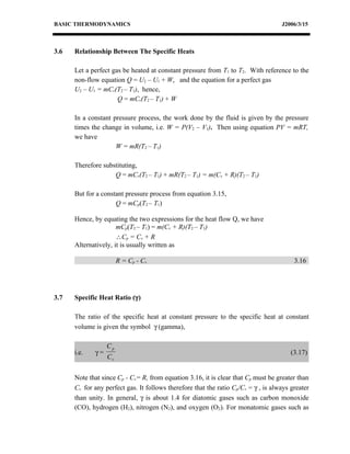 BASIC THERMODYNAMICS                                                                J2006/3/15



3.6   Relationship Between The Specific Heats

      Let a perfect gas be heated at constant pressure from T1 to T2. With reference to the
      non-flow equation Q = U2 – U1 + W, and the equation for a perfect gas
      U2 – U1 = mCv(T2 – T1), hence,
                      Q = mCv(T2 – T1) + W

      In a constant pressure process, the work done by the fluid is given by the pressure
      times the change in volume, i.e. W = P(V2 – V1). Then using equation PV = mRT,
      we have
                     W = mR(T2 – T1)

      Therefore substituting,
                    Q = mCv(T2 – T1) + mR(T2 – T1) = m(Cv + R)(T2 – T1)

      But for a constant pressure process from equation 3.15,
                     Q = mCp(T2 – T1)

      Hence, by equating the two expressions for the heat flow Q, we have
                      mCp(T2 – T1) = m(Cv + R)(T2 – T1)
                      ∴Cp = Cv + R
      Alternatively, it is usually written as

                       R = Cp - C v                                                      3.16




3.7   Specific Heat Ratio (γ)

      The ratio of the specific heat at constant pressure to the specific heat at constant
      volume is given the symbol γ (gamma),

                  Cp
      i.e.   γ=                                                                         (3.17)
                  Cv


      Note that since Cp - Cv= R, from equation 3.16, it is clear that Cp must be greater than
      Cv for any perfect gas. It follows therefore that the ratio Cp/Cv = γ , is always greater
      than unity. In general, γ is about 1.4 for diatomic gases such as carbon monoxide
      (CO), hydrogen (H2), nitrogen (N2), and oxygen (O2). For monatomic gases such as
 