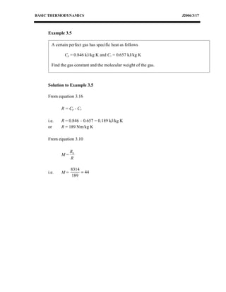 BASIC THERMODYNAMICS                                                J2006/3/17



     Example 3.5

       A certain perfect gas has specific heat as follows

              Cp = 0.846 kJ/kg K and Cv = 0.657 kJ/kg K

       Find the gas constant and the molecular weight of the gas.



     Solution to Example 3.5

     From equation 3.16

            R = Cp - C v

     i.e.   R = 0.846 – 0.657 = 0.189 kJ/kg K
     or     R = 189 Nm/kg K

     From equation 3.10

                 R0
            M=
                 R

                  8314
     i.e.   M=         = 44
                  189
 