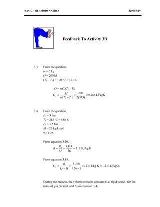BASIC THERMODYNAMICS                                                            J2006/3/19




                          Feedback To Activity 3B




     3.3   From the question,
           m = 2 kg
           Q = 200 kJ
           (T2 – T1) = 100 oC = 373 K

                   Q = mCv(T2 – T1)
                           Q         200
                  Cv =             =       = 0.268 kJ/kgK
                       m( T2 − T1 ) 2(373)



     3.4   From the question,
           P1 = 3 bar
           T1 = 315 oC = 588 K
           P2 = 1.5 bar
           M = 26 kg/kmol
           γ = 1.26

           From equation 3.10,
                      R     8314
                  R= o =         = 319.8 J/kg K
                      M      26

           From equation 3.18,
                          R      319.8
                  Cv =         =        = 1230 J/kg K = 1.230 kJ/kg K
                       (γ − 1) 1.26 − 1



           During the process, the volume remains constant (i.e. rigid vessel) for the
           mass of gas present, and from equation 3.4,
 