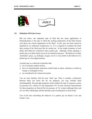 BASIC THERMODYNAMICS                                                              J2006/3/2




                                      INPUT


3.0   Definition Of Perfect Gases

      Did you know, one important type of fluid that has many applications in
      thermodynamics is the type in which the working temperature of the fluid remains
      well above the critical temperature of the fluid? In this case, the fluid cannot be
      liquefied by an isothermal compression, i.e. if it is required to condense the fluid,
      then cooling of the fluid must first be carried out. In the simple treatment of such
      fluids, their behavior is likened to that a perfect gas. Although, strictly speaking, a
      perfect gas is an ideal which can never be realized in practice. The behavior of many
      ‘permanent’ gases, e.g. hydrogen, oxygen, air etc is very similar to the behavior of a
      perfect gas to a first approximation.

      A perfect gas is a collection of particles that:
       are in constant, random motion,

       have no intermolecular attractions (which leads to elastic collisions in which no

         energy is exchanged or lost),
       are considered to be volume-less points.



      You are more familiar with the term ‘ideal’ gas. There is actually a distinction
      between these two terms but for our purposes, you may consider them
      interchangeable. The principle properties used to define the state of a gaseous system
      are pressure (P), volume (V) and temperature (T). SI units (Systems International)
      for these properties are Pascal (Pa) for pressure, m3 for volume (although liters and
      cm3 are often substituted), and the absolute scale of temperature or Kelvin (K).

      Two of the laws describing the behavior of a perfect gas are Boyle’s Law and
      Charles’ Law.
 