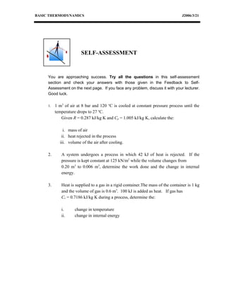 BASIC THERMODYNAMICS                                                              J2006/3/21




                        SELF-ASSESSMENT



     You are approaching success. Try all the questions in this self-assessment
     section and check your answers with those given in the Feedback to Self-
     Assessment on the next page. If you face any problem, discuss it with your lecturer.
     Good luck.

     1.   1 m3 of air at 8 bar and 120 oC is cooled at constant pressure process until the
          temperature drops to 27 oC.
             Given R = 0.287 kJ/kg K and Cp = 1.005 kJ/kg K, calculate the:

              i. mass of air
             ii. heat rejected in the process
            iii. volume of the air after cooling.

     2.      A system undergoes a process in which 42 kJ of heat is rejected. If the
             pressure is kept constant at 125 kN/m2 while the volume changes from
             0.20 m3 to 0.006 m3, determine the work done and the change in internal
             energy.

     3.      Heat is supplied to a gas in a rigid container.The mass of the container is 1 kg
             and the volume of gas is 0.6 m3. 100 kJ is added as heat. If gas has
             Cv = 0.7186 kJ/kg K during a process, determine the:

             i.      change in temperature
             ii.     change in internal energy
 