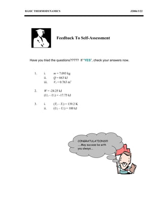 BASIC THERMODYNAMICS                                                    J2006/3/22




                    Feedback To Self-Assessment




  Have you tried the questions????? If “YES”, check your answers now.



     1.    i.     m = 7.093 kg
           ii.    Q = 663 kJ
           iii.   V2 = 0.763 m3

     2.    W = -24.25 kJ
           (U2 – U1) = -17.75 kJ

     3.    i.     (T2 – T1) = 139.2 K
           ii.    (U2 – U1) = 100 kJ




                                    CONGRATULATIONS!!!!
                                    …..May success be with
                                    you always….
 