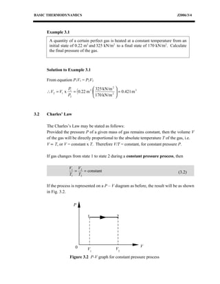 BASIC THERMODYNAMICS                                                              J2006/3/4



      Example 3.1
       A quantity of a certain perfect gas is heated at a constant temperature from an
       initial state of 0.22 m3 and 325 kN/m2 to a final state of 170 kN/m2. Calculate
       the final pressure of the gas.



      Solution to Example 3.1

      From equation P1V1 = P2V2

                                     325 kN/m 2   
                      = ( 0.22 m 3 )
                   P1
      ∴V2 = V1 x                     170 kN/m 2    = 0.421 m 3
                                                   
                   P2                             



3.2   Charles’ Law

      The Charles’s Law may be stated as follows:
      Provided the pressure P of a given mass of gas remains constant, then the volume V
      of the gas will be directly proportional to the absolute temperature T of the gas, i.e.
      V ∝ T, or V = constant x T. Therefore V/T = constant, for constant pressure P.

      If gas changes from state 1 to state 2 during a constant pressure process, then

                   V1 V2
                     =   = constant                                                (3.2)
                   T1 T2

      If the process is represented on a P – V diagram as before, the result will be as shown
      in Fig. 3.2.


                      P

                               1                   2




                       0                                           V
                               V1                  V2
                    Figure 3.2 P-V graph for constant pressure process
 