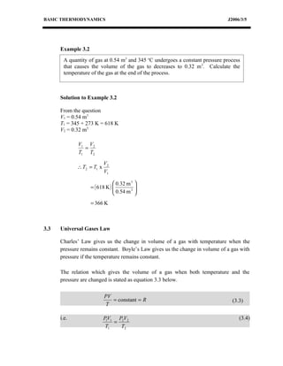 BASIC THERMODYNAMICS                                                          J2006/3/5




      Example 3.2
       A quantity of gas at 0.54 m3 and 345 oC undergoes a constant pressure process
       that causes the volume of the gas to decreases to 0.32 m3. Calculate the
       temperature of the gas at the end of the process.



      Solution to Example 3.2

      From the question
      V1 = 0.54 m3
      T1 = 345 + 273 K = 618 K
      V2 = 0.32 m3

             V1 V2
               =
             T1 T2

                           V2
             ∴ T2 = T1 x
                           V1

                                 0.32 m 3 
                    = ( 618 K ) 
                                 0.54 m 3 
                                           
                                          
                    = 366 K



3.3   Universal Gases Law

      Charles’ Law gives us the change in volume of a gas with temperature when the
      pressure remains constant. Boyle’s Law gives us the change in volume of a gas with
      pressure if the temperature remains constant.

      The relation which gives the volume of a gas when both temperature and the
      pressure are changed is stated as equation 3.3 below.

                           PV
                              = constant = R                                    (3.3)
                           T

      i.e.                 P1V1 P2V2                                               (3.4)
                               =
                            T1   T2
 
