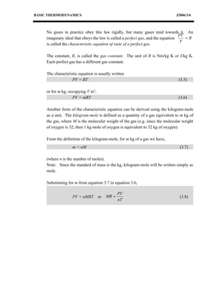 BASIC THERMODYNAMICS                                                           J2006/3/6



     No gases in practice obey this law rigidly, but many gases tend towards it. An
                                                                                  PV
     imaginary ideal that obeys the law is called a perfect gas, and the equation    =R
                                                                                  T
     is called the characteristic equation of state of a perfect gas.

     The constant, R, is called the gas constant. The unit of R is Nm/kg K or J/kg K.
     Each perfect gas has a different gas constant.

     The characteristic equation is usually written
                    PV = RT                                                     (3.5)

     or for m kg, occupying V m3,
                    PV = mRT                                                    (3.6)

     Another form of the characteristic equation can be derived using the kilogram-mole
     as a unit. The kilogram-mole is defined as a quantity of a gas equivalent to m kg of
     the gas, where M is the molecular weight of the gas (e.g. since the molecular weight
     of oxygen is 32, then 1 kg mole of oxygen is equivalent to 32 kg of oxygen).

     From the definition of the kilogram-mole, for m kg of a gas we have,
                    m = nM                                                       (3.7)

     (where n is the number of moles).
     Note: Since the standard of mass is the kg, kilogram-mole will be written simply as
     mole.

     Substituting for m from equation 3.7 in equation 3.6,

                                                PV
                    PV = nMRT       or   MR =                                    (3.8)
                                                nT
 